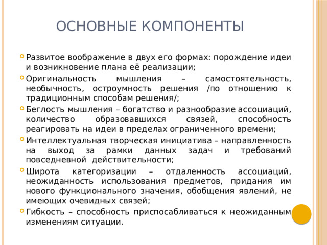 Основные компоненты Развитое воображение в двух его формах: порождение идеи и возникновение плана её реализации; Оригинальность мышления – самостоятельность, необычность, остроумность решения /по отношению к традиционным способам решения/; Беглость мышления – богатство и разнообразие ассоциаций, количество образовавшихся связей, способность реагировать на идеи в пределах ограниченного времени; Интеллектуальная творческая инициатива – направленность на выход за рамки данных задач и требований повседневной действительности; Широта категоризации – отдаленность ассоциаций, неожиданность использования предметов, придания им нового функционального значения, обобщения явлений, не имеющих очевидных связей; Гибкость – способность приспосабливаться к неожиданным изменениям ситуации. 