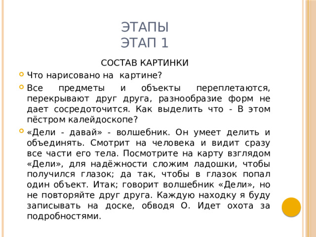 этапы  ЭТАП 1 СОСТАВ КАРТИНКИ Что нарисовано на картине? Все предметы и объекты переплетаются, перекрывают друг друга, разнообразие форм не дает сосредоточится. Как выделить что - В этом пёстром калейдоскопе? «Дели - давай» - волшебник. Он умеет делить и объединять. Смотрит на человека и видит сразу все части его тела. Посмотрите на карту взглядом «Дели», для надёжности сложим ладошки, чтобы получился глазок; да так, чтобы в глазок попал один объект. Итак; говорит волшебник «Дели», но не повторяйте друг друга. Каждую находку я буду записывать на доске, обводя О. Идет охота за подробностями. 
