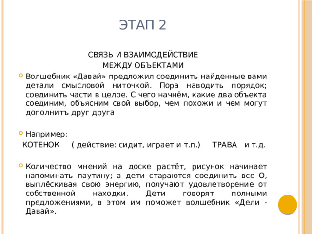 Этап 2 СВЯЗЬ И ВЗАИМОДЕЙСТВИЕ МЕЖДУ ОБЪЕКТАМИ Волшебник «Давай» предложил соединить найденные вами детали смысловой ниточкой. Пора наводить порядок; соединить части в целое. С чего начнём, какие два объекта соединим, объясним свой выбор, чем похожи и чем могут дополнитъ друг друга Например:  КОТЕНОК ( действие: сидит, играет и т.п.) ТРАВА и т.д. Количество мнений на доске растёт, рисунок начинает напоминать паутину; а дети стараются соединить все О, выплёскивая свою энергию, получают удовлетворение от собственной находки. Дети говорят полными предложениями, в этом им поможет волшебник «Дели - Давай». 
