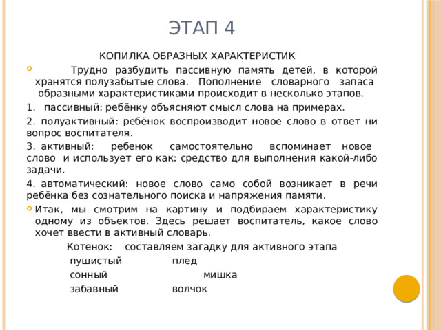 Этап 4 КОПИЛКА ОБРАЗНЫХ ХАРАКТЕРИСТИК  Трудно разбудить пассивную память детей, в которой хранятся полузабытые слова. Пополнение словарного запаса образными характеристиками происходит в несколько этапов. 1.  пассивный: ребёнку объясняют смысл слова на примерах. 2.  полуактивный: ребёнок воспроизводит новое слово в ответ ни вопрос воспитателя. 3.  активный: ребенок самостоятельно вспоминает новое слово и использует его как: средство для выполнения какой-либо задачи. 4.  автоматический: новое слово само собой возникает в речи ребёнка без сознательного поиска и напряжения памяти. Итак, мы смотрим на картину и подбираем характеристику одному из объектов. Здесь решает воспитатель, какое слово хочет ввести в активный словарь. Котенок: составляем загадку для активного этапа  пушистый  плед  сонный  мишка  забавный  волчок 