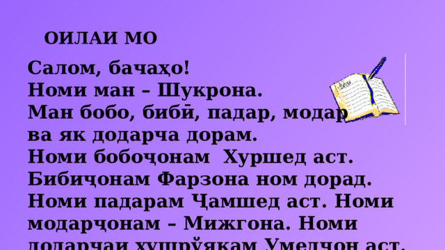 ОИЛАИ МО Салом, бачаҳо! Номи ман – Шукрона. Ман бобо, бибӣ, падар, модар ва як додарча дорам. Номи бобоҷонам Хуршед аст. Бибиҷонам Фарзона ном дорад. Номи падарам Ҷамшед аст. Номи модарҷонам – Мижгона. Номи додарчаи хушрўякам Умедҷон аст. 