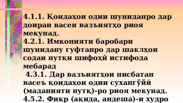 4.1.1. Қоидаҳои одии шуниданро дар доираи васеи вазъиятҳо риоя мекунад. 4.2.1. Имконияти баробари шунидану гуфтанро дар шаклҳои содаи нутқи шифоҳӣ истифода мебарад  4.3.1. Дар вазъиятҳои нисбатан васеъ қоидаҳои одии сухангўйӣ (маданияти нутқ)-ро риоя мекунад. 4.5.2. Фикр (ақида, андеша)-и худро тавассути ду-се ҷумлаи содаи аз рўйи мазмун алоқаманд менависад. 