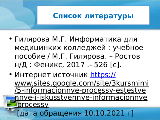 Список литературы Гилярова М.Г. Информатика для медицинких колледжей : учебное пособие / М.Г. Гилярова. – Ростов н/Д : Феникс, 2017 .- 526 [c]. Интернет источник https :// www.sites.google.com/site/3kursmimi/5-informacionnye-processy-estestvennye-i-iskusstvennye-informacionnye-processy [дата обращения 10.10.2021 г] 