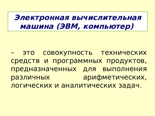 Электронная вычислительная машина (ЭВМ, компьютер)  – это совокупность технических средств и программных продуктов, предназначенных для выполнения различных арифметических, логических и аналитических задач. 