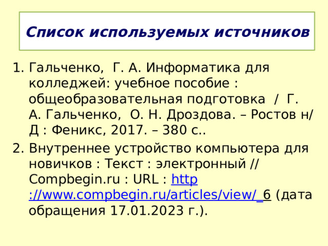 Список используемых источников Гальченко, Г. А. Информатика для колледжей: учебное пособие : общеобразовательная подготовка / Г. А. Гальченко, О. Н. Дроздова. – Ростов н/Д : Феникс, 2017. – 380 с.. Внутреннее устройство компьютера для новичков : Текст : электронный // Compbegin.ru : URL : http ://www.compbegin.ru/articles/view/_ 6 (дата обращения 17.01.2023 г.). 