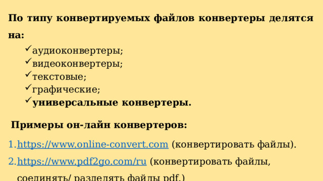По типу конвертируемых файлов конвертеры делятся на: аудиоконвертеры; видеоконвертеры; текстовые; графические; универсальные конвертеры.   Примеры он-лайн конвертеров: https://www.online-convert.com  (конвертировать файлы). https://www.pdf2go.com/ru  (конвертировать файлы, соединять/ разделять файлы pdf.) 