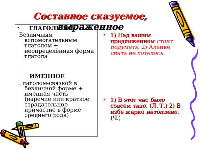 Составное сказуемое, выраженное 1) Над вашим предложением стоит подумать. 2) Алёнке спать не хотелось.      1) В этот час было совсем тихо. (Л. Т.) 2) В избе жарко натоплено. (Ч.)  ГЛАГОЛЬНОЕ  Безличным вспомогательным глаголом + неопределённая форма глагола  ИМЕННОЕ  Глаголом-связкой в безличной форме + именная часть (наречие или краткое страдательное причастие в форме среднего рода) 
