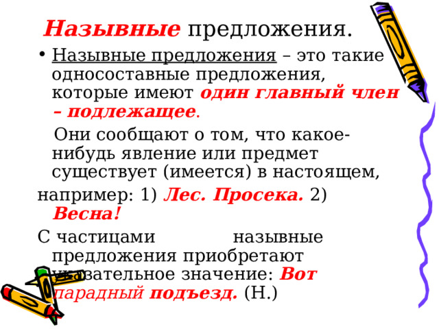 Назывные предложения. Назывные предложения – это такие односоставные предложения, которые имеют один главный член – подлежащее .  Они сообщают о том, что какое-нибудь явление или предмет существует (имеется) в настоящем, например: 1) Лес. Просека. 2) Весна! С частицами вот,вон назывные предложения приобретают указательное значение: Вот парадный подъезд. (Н.) 