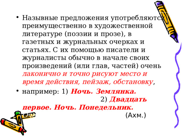 Назывные предложения употребляются преимущественно в художественной литературе (поэзии и прозе), в газетных и журнальных очерках и статьях. С их помощью писатели и журналисты обычно в начале своих произведений (или глав, частей) очень лаконично и точно рисуют место и время действия, пейзаж, обстановку , например: 1) Ночь. Землянка. Фитилёк разгореле. 2) Двадцать первое. Ночь. Понедельник. Очертанья столицы во мгле. (Ахм.) 