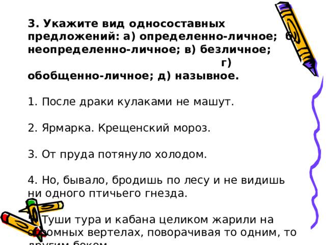 3. Укажите вид односоставных предложений: а) определенно-личное; б) неопределенно-личное; в) безличное; г) обобщенно-личное; д) назывное. 1. После драки кулаками не машут.   2. Ярмарка. Крещенский мороз.   3. От пруда потянуло холодом.   4. Но, бывало, бродишь по лесу и не видишь ни одного птичьего гнезда.   5. Туши тура и кабана целиком жарили на огромных вертелах, поворачивая то одним, то другим боком. 