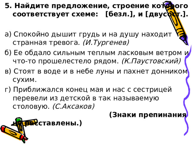 5. Найдите предложение, строение которого соответствует схеме: [безл.], и [двусост.]. а) Спокойно дышит грудь и на душу находит странная тревога. (И.Тургенев)  б) Ее обдало сильным теплым ласковым ветром и что-то прошелестело рядом. (К.Паустовский)  в) Стоят в воде и в небе луны и пахнет донником сухим. г) Приближался конец мая и нас с сестрицей перевели из детской в так называемую столовую. (С.Аксаков) (Знаки препинания не расставлены.) 