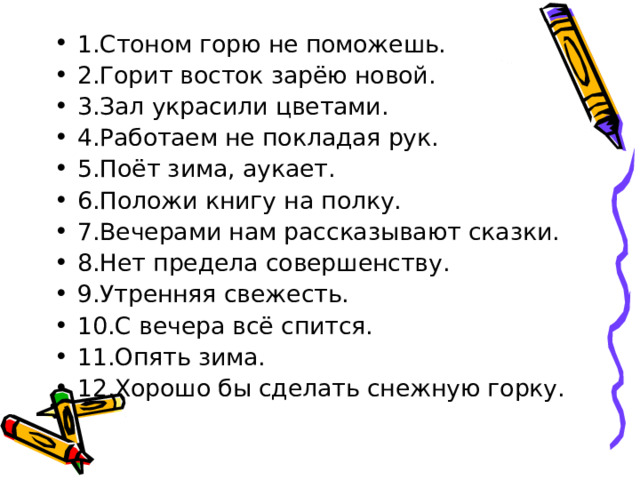 1.Стоном горю не поможешь. 2.Горит восток зарёю новой. 3.Зал украсили цветами. 4.Работаем не покладая рук. 5.Поёт зима, аукает. 6.Положи книгу на полку. 7.Вечерами нам рассказывают сказки. 8.Нет предела совершенству. 9.Утренняя свежесть. 10.С вечера всё спится. 11.Опять зима. 12.Хорошо бы сделать снежную горку. 