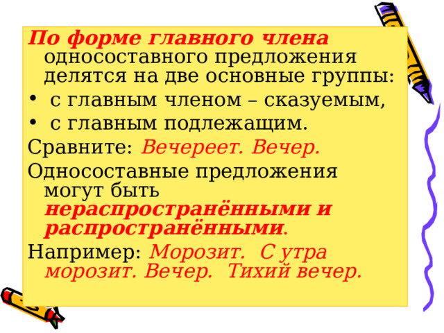 По форме главного члена односоставного предложения делятся на две основные группы:  с главным членом – сказуемым,  с главным подлежащим. Сравните: Вечереет. Вечер. Односоставные предложения могут быть нераспространёнными и распространёнными . Например:  Морозит. С утра морозит. Вечер. Тихий вечер. 