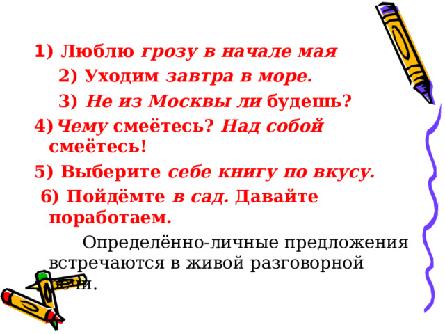1 ) Люблю грозу в начале мая  2) Уходим завтра в море.   3) Не из Москвы ли будешь? 4) Чему смеётесь? Над собой смеётесь! 5) Выберите себе книгу по вкусу.  6) Пойдёмте в сад. Давайте поработаем.  Определённо-личные предложения встречаются в живой разговорной речи. 