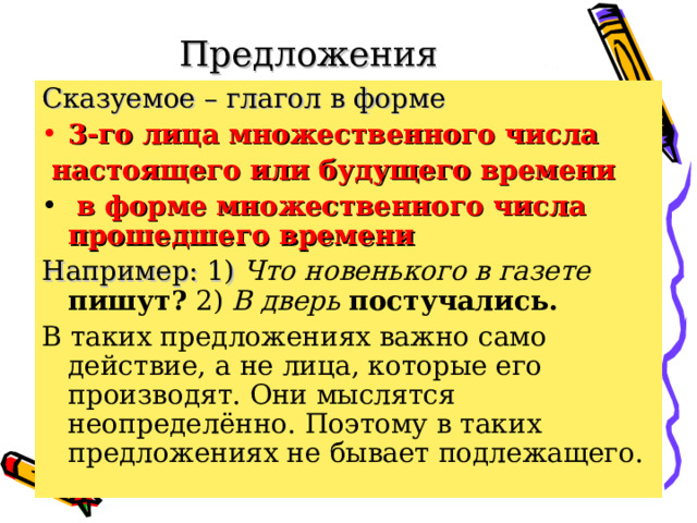 Предложения  неопределённо-личные. Сказуемое – глагол в форме 3-го лица множественного числа  настоящего или будущего времени  в форме множественного числа прошедшего времени  Например: 1) Что новенького в газете пишут? 2) В дверь постучались.  В таких предложениях важно само действие, а не лица, которые его производят. Они мыслятся неопределённо. Поэтому в таких предложениях не бывает подлежащего. 