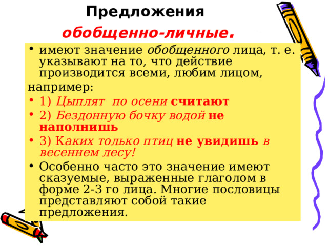 Предложения  обобщенно-личные . имеют значение обобщенного лица, т. е. указывают на то, что действие производится всеми, любим лицом, например: 1) Цыплят по осени считают 2) Бездонную бочку водой не наполнишь 3) К аких только птиц не увидишь в весеннем лесу!  Особенно часто это значение имеют сказуемые, выраженные глаголом в форме 2-3 го лица. Многие пословицы представляют собой такие предложения. 