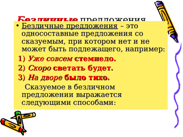 Безличные  предложения. Безличные предложения – это односоставные предложения со сказуемым, при котором нет и не может быть подлежащего, например:  1) Уже совсем стемнело.  2) Скоро светать будет.  3) На дворе было тихо.  Сказуемое в безличном предложении выражается следующими способами: 