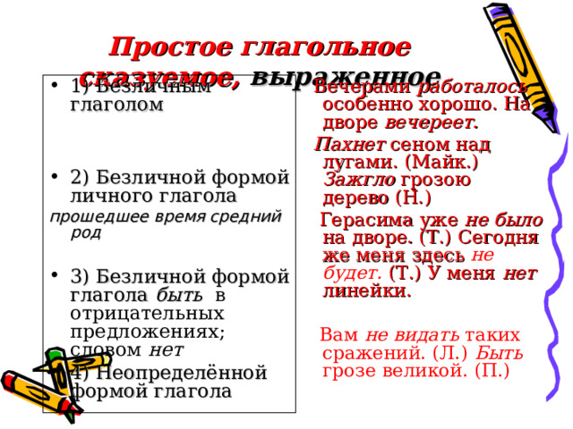Простое глагольное сказуемое, выраженное 1) Безличным глаголом   Вечерами работалось особенно хорошо. На дворе вечереет.  Пахнет сеном над лугами. (Майк.) Зажгло грозою дерево (Н.)  Герасима уже не было на дворе. (Т.) Сегодня же меня здесь не будет. (Т.) У меня нет линейки.  Вам не видать таких сражений. (Л.) Быть грозе великой. (П.) 2) Безличной формой личного глагола  прошедшее время средний род 3) Безличной формой глагола быть  в отрицательных предложениях; словом нет 4) Неопределённой формой глагола 