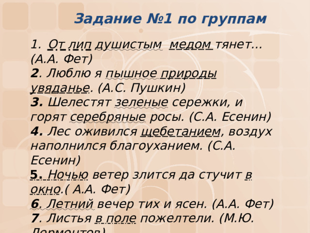 Задание №1 по группам От лип  душистым  медом  тянет… (А.А. Фет) 2 . Люблю я пышное  природы увяданье . (А.С. Пушкин) 3. Шелестят зеленые сережки, и горят серебряные росы. (С.А. Есенин) 4. Лес оживился щебетанием , воздух наполнился благоуханием. (С.А. Есенин) 5. Ночью ветер злится да стучит в окно .( А.А. Фет) 6 . Летний вечер тих и ясен. (А.А. Фет) 7 . Листья в поле пожелтели. (М.Ю. Лермонтов)    