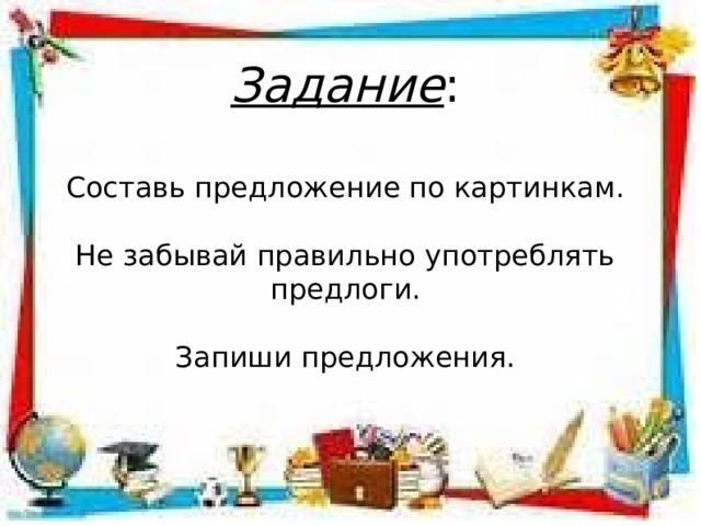 Задание : Составь предложение по картинкам. Не забывай правильно употреблять предлоги. Запиши предложения. 