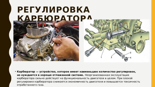 Регулировка карбюратора Карбюратор — устройство, которое имеет наименьшее количество регулировок, но нуждается в хорошо отлаженной системе.  Неорганизованная эксплуатация карбюратора сильно действует на функциональность двигателя в целом. При плохой регулировке карбюратора снижается экономичность двигателя и повышается токсичность отработанного газа. 