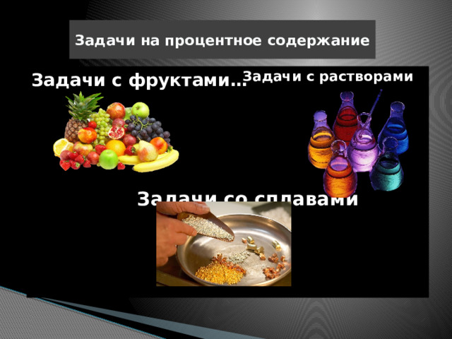 Задачи на процентное содержание  Задачи с растворами Задачи с фруктами…  Задачи со сплавами 