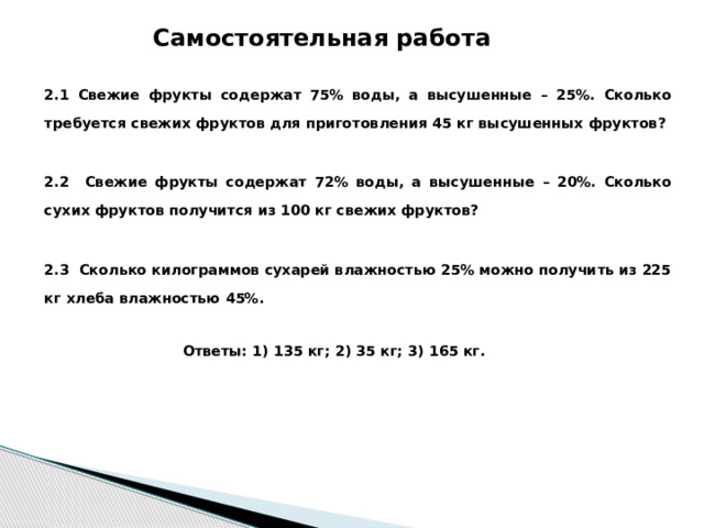 Самостоятельная работа 2.1 Свежие фрукты содержат 75% воды, а высушенные – 25%. Сколько требуется свежих фруктов для приготовления 45 кг высушенных фруктов?  2.2 Свежие фрукты содержат 72% воды, а высушенные – 20%. Сколько сухих фруктов получится из 100 кг свежих фруктов?  2.3 Сколько килограммов сухарей влажностью 25% можно получить из 225 кг хлеба влажностью 45%.    Ответы: 1) 135 кг; 2) 35 кг; 3) 165 кг.         