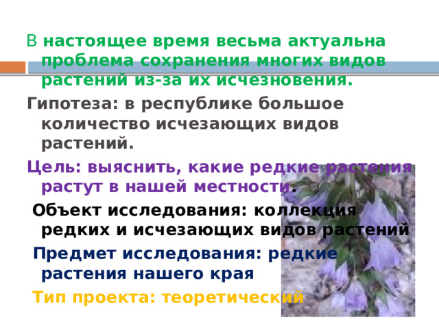 В настоящее время весьма актуальна проблема сохранения многих видов растений из-за их исчезновения. Гипотеза: в республике большое количество исчезающих видов растений. Цель: выяснить, какие редкие растения растут в нашей местности .  Объект исследования: коллекция редких и исчезающих видов растений  Предмет исследования: редкие растения нашего края  Тип проекта: теоретический 