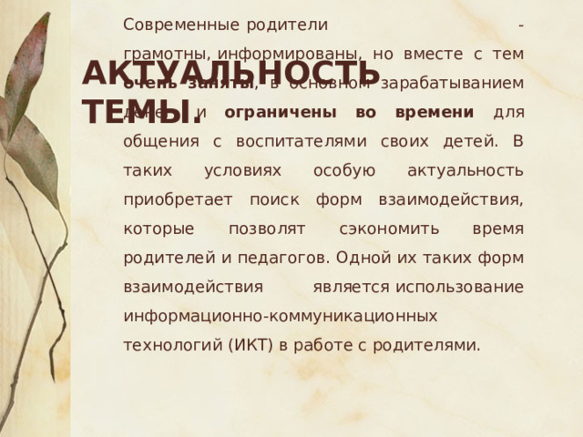 Актуальность темы. Современные   родители - грамотны, информированы, но вместе с тем очень заняты , в основном зарабатыванием денег, и ограничены во времени для общения с воспитателями своих детей. В таких условиях особую актуальность приобретает поиск форм взаимодействия, которые позволят сэкономить время родителей и педагогов. Одной их таких форм взаимодействия является использование информационно-коммуникационных технологий (ИКТ) в работе с родителями. 