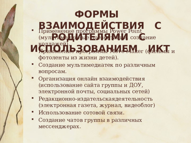 Формы взаимодействия с родителями с использованием ИКТ Применение программы Power Point (мультимедийные презентации, создание коллажей). Применение программы Move Maker (фильмы и фотоленты из жизни детей). Создание мультимедиатек по различным вопросам. Организация онлайн взаимодействия (использование сайта группы и ДОУ, электронной почты, социальных сетей) Редакционно-издательскаядеятельность (электронная газета, журнал, видеоблог) Использование сотовой связи. Создание чатов группы в различных мессенджерах. 