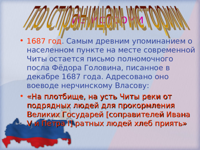 Из истории 1687 год . Самым древним упоминанием о населенном пункте на месте современной Читы остается письмо полномочного посла Фёдора Головина, писанное в декабре 1687 года. Адресовано оно воеводе нерчинскому Власову: «На плотбище, на усть Читы реки от подрядных людей для прокормления Великих Государей [соправителей Ивана V и Петра I] ратных людей хлеб приять» 