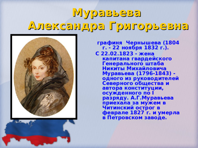 Муравьева  Александра Григорьевна  графиня Чернышева (1804 г. - 22 ноября 1832 г.). С 22.02.1823 - жена капитана гвардейского Генерального штаба Никиты Михайловича Муравьева (1796-1843) - одного из руководителей Северного общества и автора конституции, осужденного по I разряду. А.Г.Муравьева приехала за мужем в Читинский острог в феврале 1827 г. и умерла в Петровском заводе. 