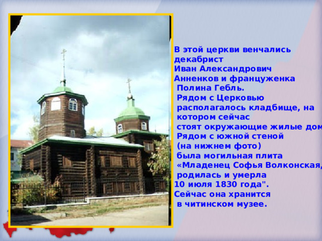 В этой церкви венчались декабрист Иван Александрович Анненков и француженка  Полина Гебль.  Рядом с Церковью  располагалось кладбище, на  котором сейчас  стоят окружающие жилые дома.  Рядом с южной стеной  (на нижнем фото)  была могильная плита  «Младенец Софья Волконская,  родилась и умерла 10 июля 1830 года