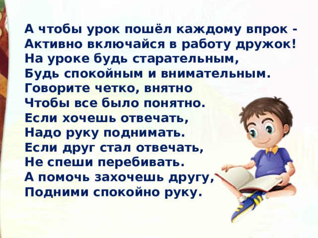 А чтобы урок пошёл каждому впрок -  Активно включайся в работу дружок!  На уроке будь старательным,  Будь спокойным и внимательным.  Говорите четко, внятно  Чтобы все было понятно.  Если хочешь отвечать,  Надо руку поднимать.  Если друг стал отвечать,  Не спеши перебивать.  А помочь захочешь другу,  Подними спокойно руку. 