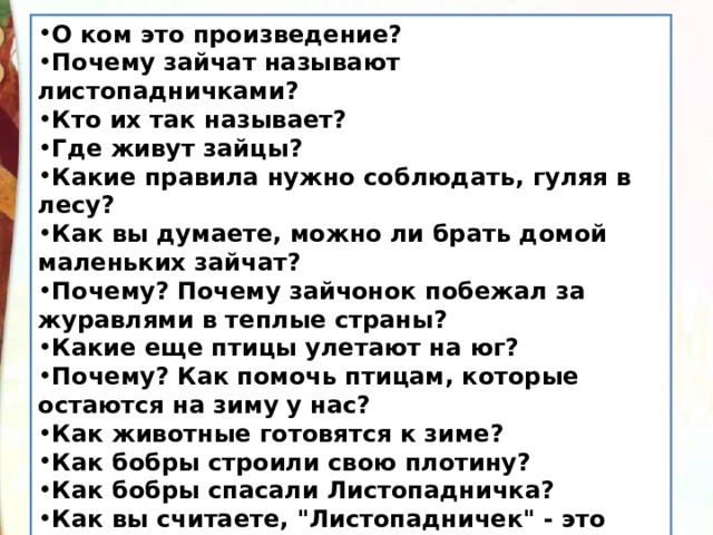 О ком это произведение? Почему зайчат называют листопадничками? Кто их так называет? Где живут зайцы? Какие правила нужно соблюдать, гуляя в лесу? Как вы думаете, можно ли брать домой маленьких зайчат? Почему? Почему зайчонок побежал за журавлями в теплые страны? Какие еще птицы улетают на юг? Почему? Как помочь птицам, которые остаются на зиму у нас? Как животные готовятся к зиме? Как бобры строили свою плотину? Как бобры спасали Листопадничка? Как вы считаете, 