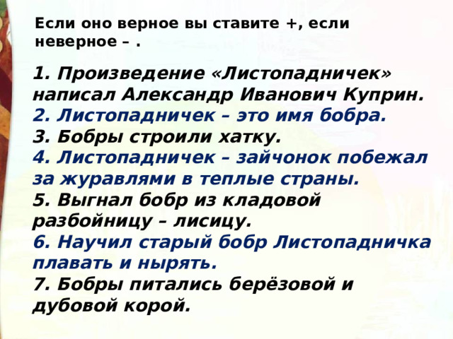 Если оно верное вы ставите +, если неверное – . 1. Произведение «Листопадничек» написал Александр Иванович Куприн. 2. Листопадничек – это имя бобра. 3. Бобры строили хатку. 4. Листопадничек – зайчонок побежал за журавлями в теплые страны. 5. Выгнал бобр из кладовой разбойницу – лисицу. 6. Научил старый бобр Листопадничка плавать и нырять. 7. Бобры питались берёзовой и дубовой корой. 