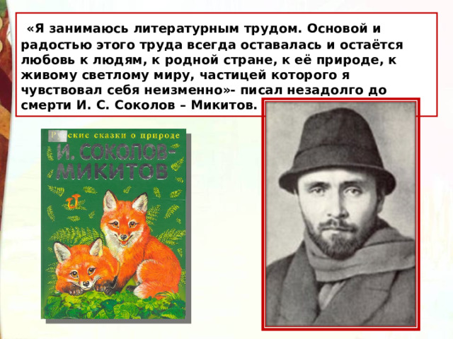  «Я занимаюсь литературным трудом. Основой и радостью этого труда всегда оставалась и остаётся любовь к людям, к родной стране, к её природе, к живому светлому миру, частицей которого я чувствовал себя неизменно»- писал незадолго до смерти И. С. Соколов – Микитов. 