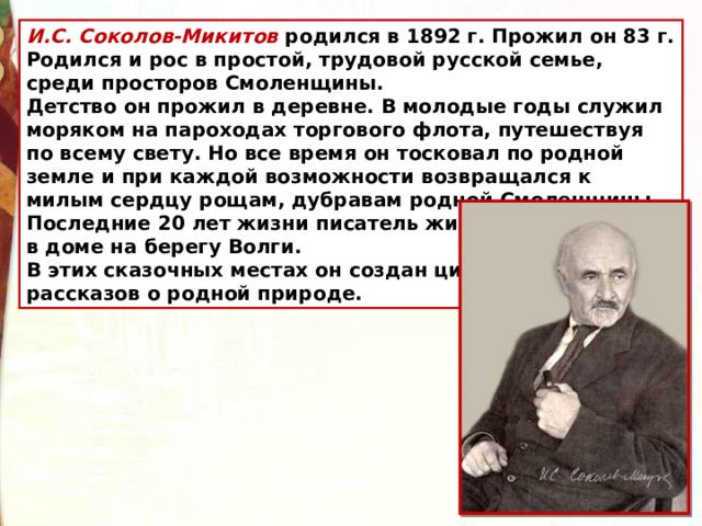 И.С. Соколов-Микитов родился в 1892 г. Прожил он 83 г. Родился и рос в простой, трудовой русской семье, среди просторов Смоленщины. Детство он прожил в деревне. В молодые годы служил моряком на пароходах торгового флота, путешествуя по всему свету. Но все время он тосковал по родной земле и при каждой возможности возвращался к милым сердцу рощам, дубравам родной Смоленщины. Последние 20 лет жизни писатель жил в доме на берегу Волги. В этих сказочных местах он создан цикл рассказов о родной природе.  