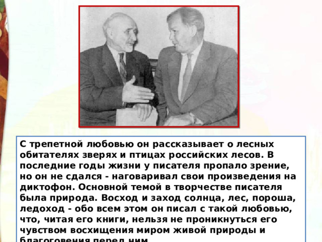 С трепетной любовью он рассказывает о лесных обитателях зверях и птицах российских лесов. В последние годы жизни у писателя пропало зрение, но он не сдался - наговаривал свои произведения на диктофон. Основной темой в творчестве писателя была природа. Восход и заход солнца, лес, пороша, ледоход - обо всем этом он писал с такой любовью, что, читая его книги, нельзя не проникнуться его чувством восхищения миром живой природы и благоговения перед ним. 