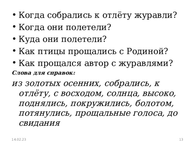 Когда собрались к отлёту журавли? Когда они полетели? Куда они полетели? Как птицы прощались с Родиной? Как прощался автор с журавлями? Слова для справок: из золотых осенних, собрались, к отлёту, с восходом, солнца, высоко, поднялись, покружились, болотом, потянулись, прощальные голоса, до свидания 14.02.23  