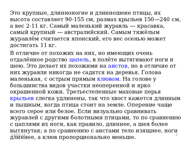 Это крупные, длинноногие и длинношеие птицы, их высота составляет 90-155 см, размах крыльев 150—240 см, а вес 2-11 кг. Самый маленький журавль — красавка, самый крупный — австралийский. Самым тяжёлым журавлём считается японский, его вес осенью может достигать 11 кг. В отличие от похожих на них, но имеющих очень отдалённое родство цапель , в полёте вытягивают ноги и шею. Это делает их похожими на аистов , но в отличие от них журавли никогда не садятся на деревья. Голова маленькая, с острым прямым клювом . На голове у большинства видов участки неоперенной и ярко окрашенной кожи. Третьестепенные маховые перья крыльев слегка удлинены, так что хвост кажется длинным и пышным, когда птица стоит на земле. Оперение чаще всего серое или белое. Если визуально сравнивать журавлей с другими болотными птицами, то по сравнению с цаплями их ноги, как правило, длиннее, а шея более вытянутая; а по сравнению с аистами тело изящнее, ноги длиннее, а клюв пропорционально меньше. 14.02.23  