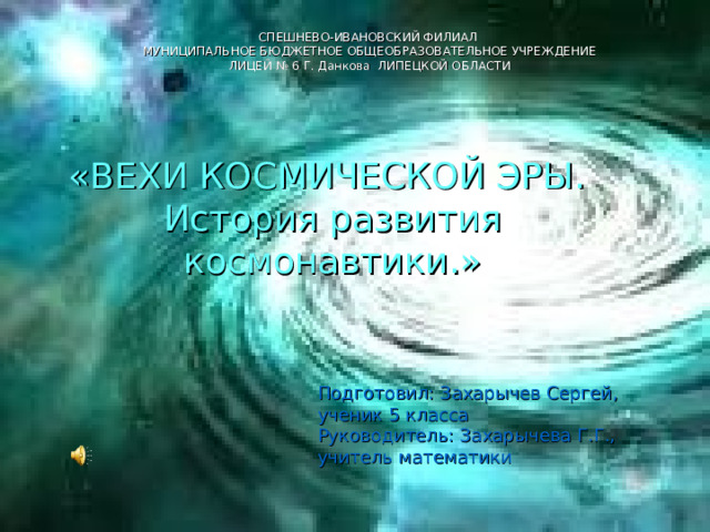 СПЕШНЕВО-ИВАНОВСКИЙ ФИЛИАЛ МУНИЦИПАЛЬНОЕ БЮДЖЕТНОЕ ОБЩЕОБРАЗОВАТЕЛЬНОЕ УЧРЕЖДЕНИЕ ЛИЦЕЙ № 6 Г. Данкова ЛИПЕЦКОЙ ОБЛАСТИ   «ВЕХИ КОСМИЧЕСКОЙ ЭРЫ.  История развития космонавтики.» Подготовил: Захарычев Сергей, ученик 5 класса Руководитель: Захарычева Г.Г., учитель математики 