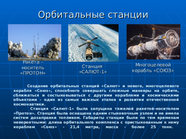 Орбитальные станции Ракета – носитель «ПРОТОН» Многоцелевой корабль «СОЮЗ» Станция  «САЛЮТ-1»  Создание орбитальных станций «Салют» и нового, многоцелевого корабля «Союз», способного совершать сложные маневры на орбите, сближаться и состыковываться с другими кораблями и космическими объектами - один из самых важных этапов в развитии отечественной космонавтики.  Станция «Салют-1» была запущена тяжелой ракетой-носителем «Протон». Станция была оснащена одним стыковочным узлом и не имела систем дозаправки топливом. Габариты станции были по тем временам невероятными: длина орбитального комплекса с пристыкованным к нему кораблем «Союз» - 21,4 метра, масса - более 25 тонн.          