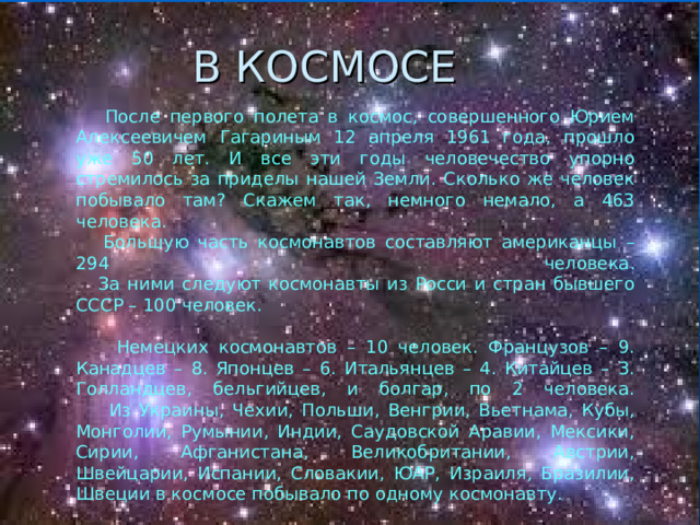 В КОСМОСЕ  После первого полета в космос, совершенного Юрием Алексеевичем Гагариным 12 апреля 1961 года, прошло уже 50 лет. И все эти годы человечество упорно стремилось за приделы нашей Земли. Сколько же человек побывало там? Скажем так, немного немало, а 463 человека.  Большую часть космонавтов составляют американцы – 294 человека.  За ними следуют космонавты из Росси и стран бывшего СССР – 100 человек.   Немецких космонавтов – 10 человек. Французов – 9. Канадцев – 8. Японцев – 6. Итальянцев – 4. Китайцев – 3. Голландцев, бельгийцев, и болгар, по 2 человека.  Из Украины, Чехии, Польши, Венгрии, Вьетнама, Кубы, Монголии, Румынии, Индии, Саудовской Аравии, Мексики, Сирии, Афганистана, Великобритании, Австрии, Швейцарии, Испании, Словакии, ЮАР, Израиля, Бразилии, Швеции в космосе побывало по одному космонавту. 