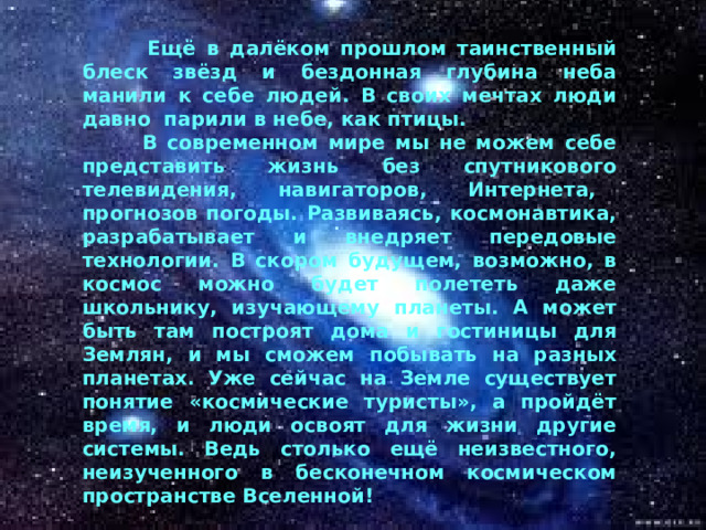  Ещё в далёком прошлом таинственный блеск звёзд и бездонная глубина неба манили к себе людей. В своих мечтах люди давно парили в небе, как птицы.  В современном мире мы не можем себе представить жизнь без спутникового телевидения, навигаторов, Интернета, прогнозов погоды. Развиваясь, космонавтика, разрабатывает и внедряет передовые технологии. В скором будущем, возможно, в космос можно будет полететь даже школьнику, изучающему планеты. А может быть там построят дома и гостиницы для Землян, и мы сможем побывать на разных планетах. Уже сейчас на Земле существует понятие «космические туристы», а пройдёт время, и люди освоят для жизни другие системы. Ведь столько ещё неизвестного, неизученного в бесконечном космическом пространстве Вселенной!  