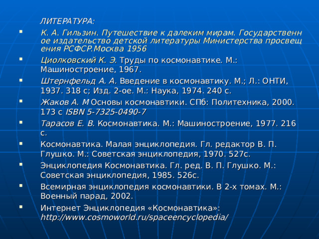  ЛИТЕРАТУРА: К. А. Гильзин. Путешествие к далеким мирам. Государственное издательство детской литературы Министерства просвещения РСФСР.Москва 1956 Циолковский К. Э. Труды по космонавтике. М.: Машиностроение, 1967. Штернфельд А. А. Введение в космонавтику. М.; Л.: ОНТИ, 1937. 318 с; Изд. 2-ое. М.: Наука, 1974. 240 с. Жаков А. М Основы космонавтики. СПб: Политехника, 2000. 173 с ISBN 5-7325-0490-7 Тарасов Е. В. Космонавтика. М.: Машиностроение, 1977. 216 с. Космонавтика. Малая энциклопедия. Гл. редактор В. П. Глушко. М.: Советская энциклопедия, 1970. 527c. Энциклопедия Космонавтика. Гл. ред. В. П. Глушко. М.: Советская энциклопедия, 1985. 526c. Всемирная энциклопедия космонавтики. В 2-х томах. М.: Военный парад, 2002. Интернет Энциклопедия «Космонавтика»: http://www.cosmoworld.ru/spaceencyclopedia/  