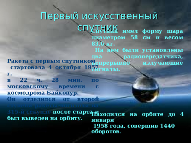 Первый искусственный спутник  Спутник имел форму шара диаметром 58 см и весом 83,6 кг.  На нем были установлены два радиопередатчика, непрерывно излучающие сигналы. Ракета с первым спутником  стартовала 4 октября 1957 г. в 22 ч. 28 мин. по московскому времени с космодрома Байконур. Он отделился от второй ступени ракеты-носителя на 315-й секунде после старта и был выведен на орбиту.   Находился на орбите до 4 января  1958 года, совершив 1440 оборотов . 