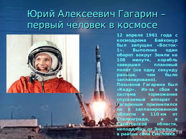 Юрий Алексеевич Гагарин – первый человек в космосе 12 апреля 1961 года с космодрома Байконур был запущен «Восток-1». Выполнив один оборот вокруг Земли на 108 минуте, корабль завершил плановый полёт (на одну секунду раньше, чем было запланировано). Позывной Гагарина был «Кедр». Из-за сбоя в системе торможения спускаемый аппарат с Гагариным приземлился не в запланированной области в 110 км от Сталинграда, а в Саратовской области, неподалёку от Энгельса, в районе села Смеловка. 
