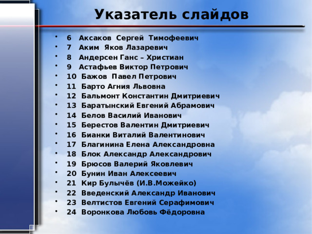 Указатель слайдов 6 Аксаков Сергей Тимофеевич 7 Аким Яков Лазаревич 8 Андерсен Ганс – Христиан 9 Астафьев Виктор Петрович 10 Бажов Павел Петрович 11 Барто Агния Львовна 12 Бальмонт Константин Дмитриевич 13 Баратынский Евгений Абрамович 14 Белов Василий Иванович 15 Берестов Валентин Дмитриевич 16 Бианки Виталий Валентинович 17 Благинина Елена Александровна 18 Блок Александр Александрович 19 Брюсов Валерий Яковлевич 20 Бунин Иван Алексеевич 21 Кир Булычёв (И.В.Можейко) 22 Введенский Александр Иванович 23 Велтистов Евгений Серафимович 24 Воронкова Любовь Фёдоровна 