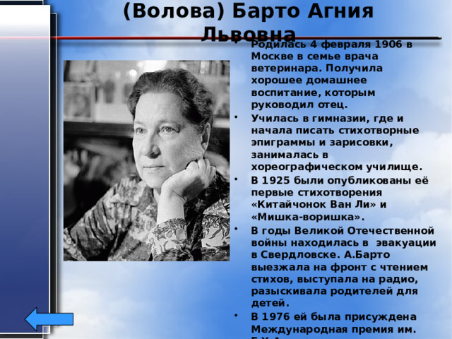 (Волова) Барто Агния Львовна Родилась 4 февраля 1906 в Москве в семье врача ветеринара. Получила хорошее домашнее воспитание, которым руководил отец. Училась в гимназии, где и начала писать стихотворные эпиграммы и зарисовки, занималась в хореографическом училище. В 1925 были опубликованы её первые стихотворения «Китайчонок Ван Ли» и «Мишка-воришка». В годы Великой Отечественной войны находилась в эвакуации в Свердловске. А.Барто выезжала на фронт с чтением стихов, выступала на радио, разыскивала родителей для детей. В 1976 ей была присуждена Международная премия им. Г.Х.Андерсена. Умерла А. Барто 1 апреля1981г. 